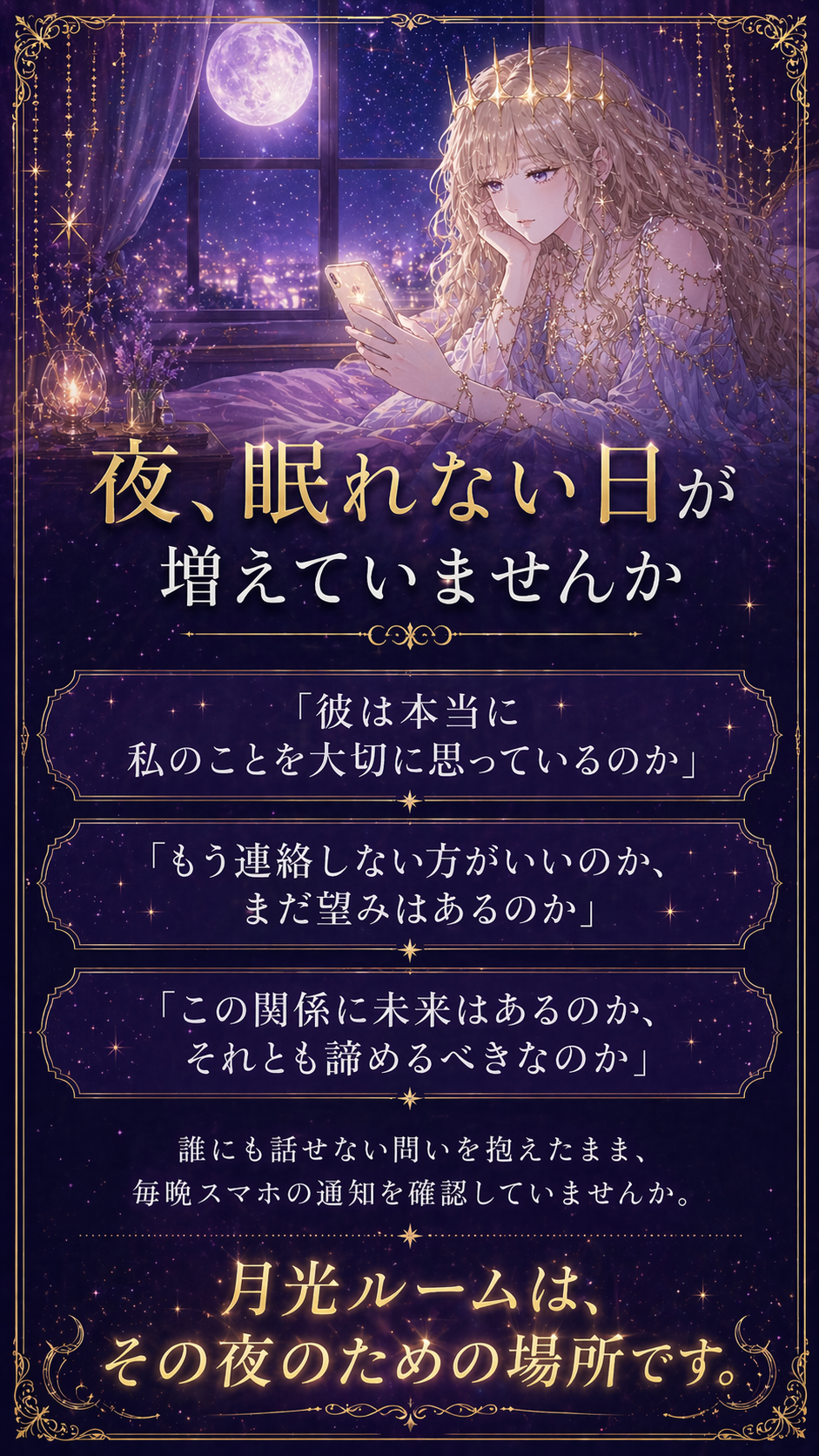 夜、眠れない日が増えていませんか。「彼は本当に私のことを大切に思っているのか」「もう連絡しない方がいいのか、まだ望みはあるのか」「この関係に未来はあるのか、それとも諦めるべきなのか」。月光ルームは、その夜のための場所です。
